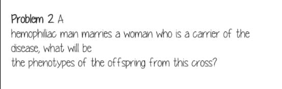 Problem 2 A
hemophiliac man marries a woman who is a carrier of the
disease, what will be
the phenotypes of the offspring from this cross?
