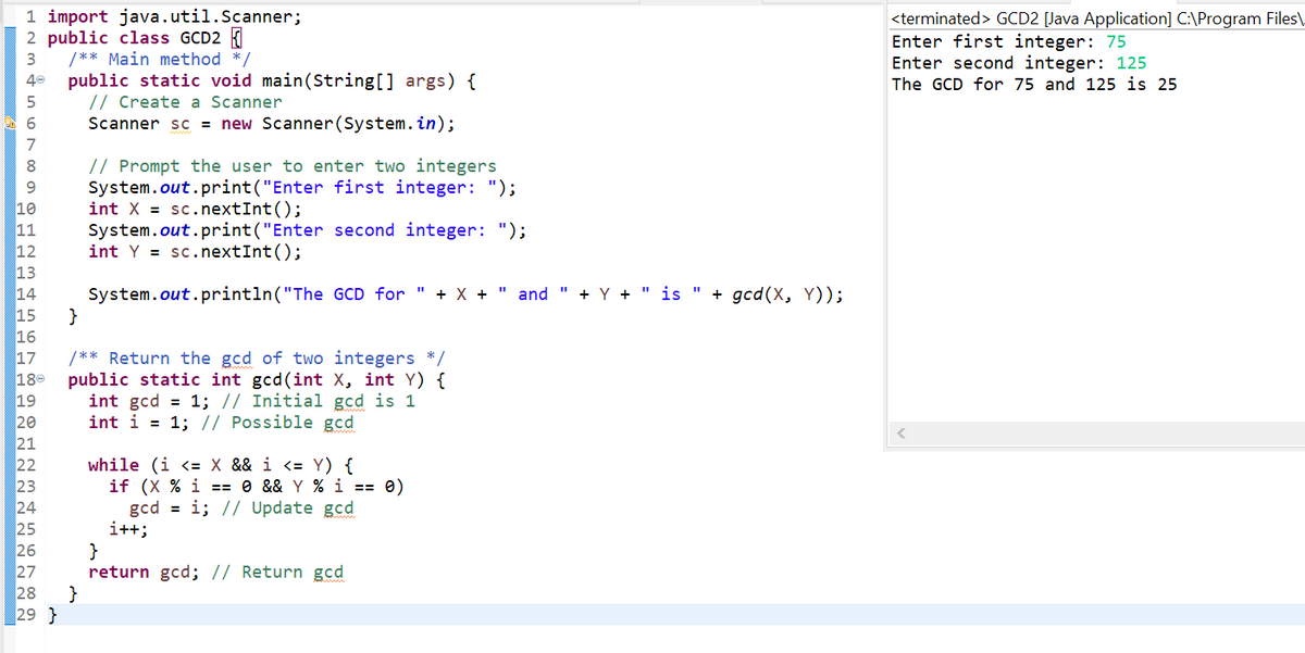 1 import java.util.Scanner;
2 public class GCD2
/** Main method */
public static void main(String[] args) {
// Create a Scanner
Scanner sc = new Scanner(System. in);
<terminated> GCD2 [Java Application] C:\Program Files\.
Enter first integer: 75
Enter second integer: 125
The GCD for 75 and 125 is 25
40
7
// Prompt the user to enter two integers
System.out.print("Enter first integer: ");
int X = sc.nextInt();
System.out.print("Enter second integer: ");
int Y = sc.nextInt();
8
10
11
12
13
14
15
System.out.println("The GCD for " + X +
and
+ Y +
" is " + gcd(X, Y));
}
16
17
18-
19
20
21
22
23
24
25
26
27
28
/** Return the gcd of two integers */
public static int gcd(int X, int Y) {
int gcd = 1; // Initial gcd is 1
int i = 1; // Possible gcd
while (i <= X && i <= Y) {
if (X % i == 0 && Y % i == 0)
gcd = i; // Update gcd
i++;
}
return gcd; // Return gcd
}
29 }
