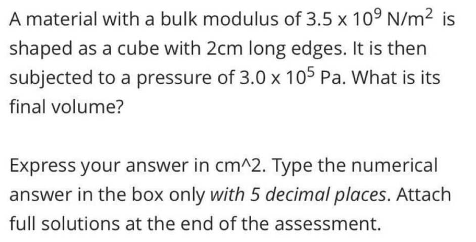 A material with a bulk modulus of 3.5 x 10° N/m² is
shaped as a cube with 2cm long edges. It is then
subjected to a pressure of 3.0 x 105 Pa. What is its
final volume?
Express your answer in cm^2. Type the numerical
answer in the box only with 5 decimal places. Attach
full solutions at the end of the assessment.
