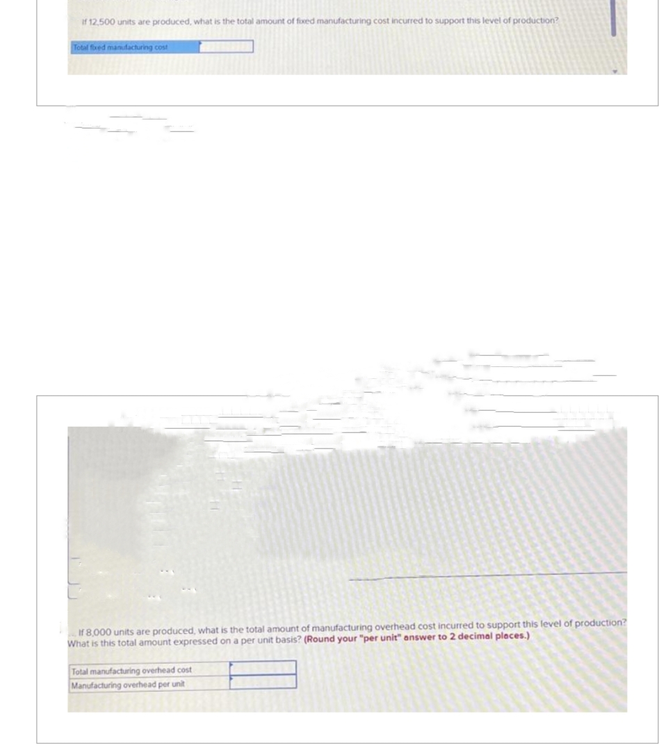 If 12,500 units are produced, what is the total amount of fixed manufacturing cost incurred to support this level of production?
Total fixed manufacturing cost
If 8,000 units are produced, what is the total amount of manufacturing overhead cost incurred to support this level of production?
What is this total amount expressed on a per unit basis? (Round your "per unit" answer to 2 decimal places.)
Total manufacturing overhead cost
Manufacturing overhead per unit