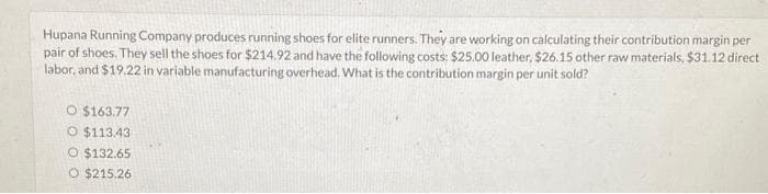 Hupana Running Company produces running shoes for elite runners. They are working on calculating their contribution margin per
pair of shoes. They sell the shoes for $214.92 and have the following costs: $25.00 leather, $26.15 other raw materials, $31.12 direct
labor, and $19.22 in variable manufacturing overhead. What is the contribution margin per unit sold?
O $163.77
O $113.43
O $132.65
O $215.26