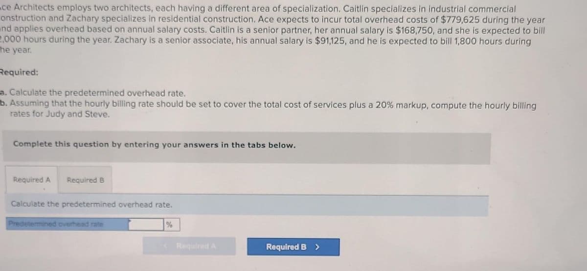 ce Architects employs two architects, each having a different area of specialization. Caitlin specializes in industrial commercial
construction and Zachary specializes in residential construction. Ace expects to incur total overhead costs of $779,625 during the year
and applies overhead based on annual salary costs. Caitlin is a senior partner, her annual salary is $168,750, and she is expected to bill
2,000 hours during the year. Zachary is a senior associate, his annual salary is $91,125, and he is expected to bill 1,800 hours during
he year.
Required:
a. Calculate the predetermined overhead rate.
b. Assuming that the hourly billing rate should be set to cover the total cost of services plus a 20% markup, compute the hourly billing
rates for Judy and Steve.
Complete this question by entering your ans ers in e
Required A Required B
Calculate the predetermined overhead rate.
Predetermined overhead rate
<Required A
os
elow.
Required B >