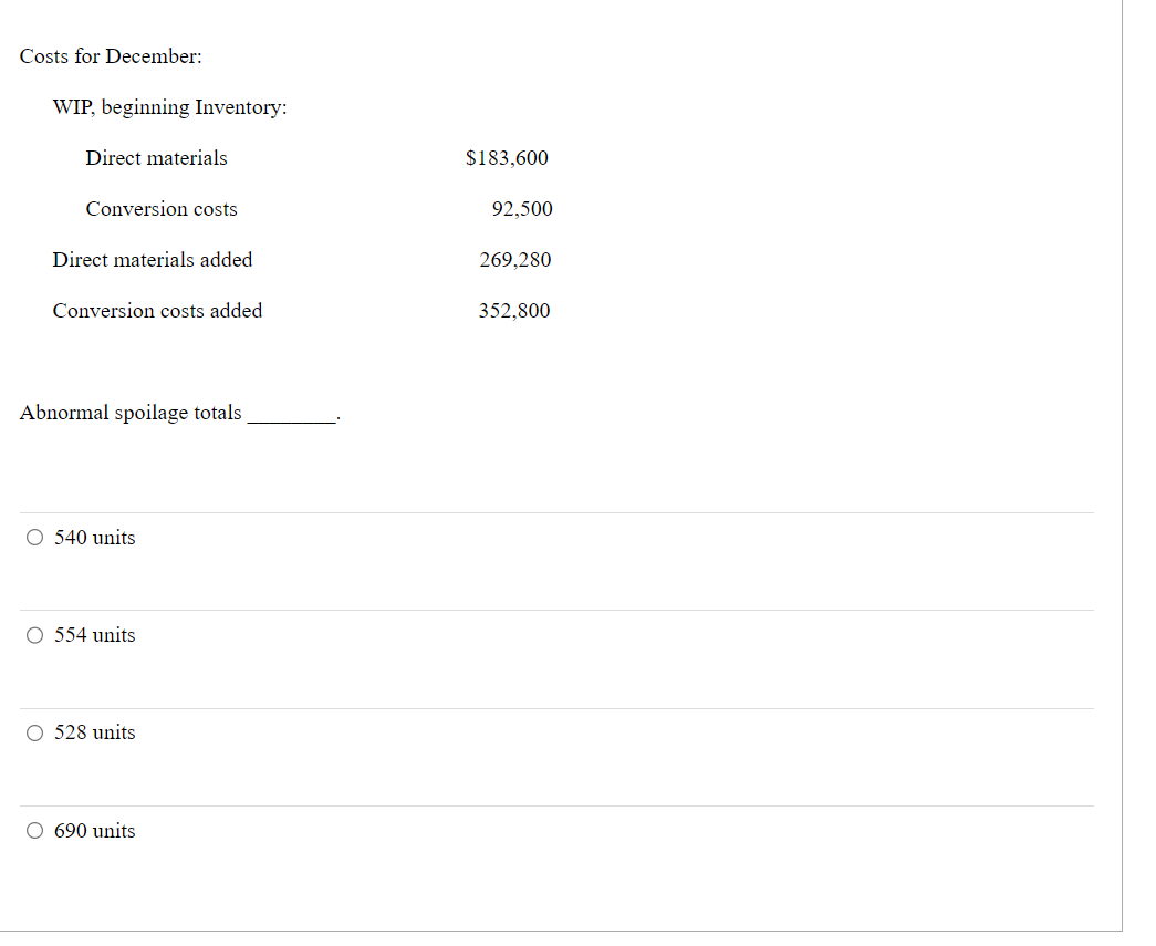 Costs for December:
WIP, beginning Inventory:
Direct materials
Conversion costs
Direct materials added
Conversion costs added
Abnormal spoilage totals
O 540 units
O 554 units
O 528 units
O 690 units
$183,600
92,500
269,280
352,800