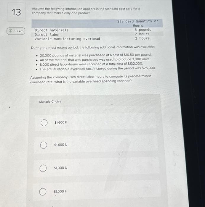 13
801.35.02
Assume the following information appears in the standard cost card for a
company that makes only one product:
Direct materials
Direct labor
Variable manufacturing overhead.
During the most recent period, the following additional information was available:
20,000 pounds of material was purchased at a cost of $10.50 per pound.
All of the material that was purchased was used to produce 3,900 units.
• 8,000 direct labor-hours were recorded at a total cost of $132,000.
The actual variable overhead cost incurred during the period was $25,000.
Assuming the company uses direct labor-hours to compute its predetermined
overhead rate, what is the variable overhead spending variance?
Multiple Choice
$1,600 F
$1,600 U
Standard Quantity or
Hours
5 pounds
2 hours.
2 hours
$1,000 U
O $1,000 F