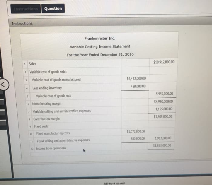 <
Instructions Question
Instructions
1 Sales
2 Variable cost of goods sold:
3
4
5
Variable cost of goods manufactured
Less ending inventory
Variable cost of goods sold
10
6
Manufacturing margin
7 Variable selling and administrative expenses
8 Contribution margin
9
11
Fixed costs:
Frankenreiter Inc.
Variable Costing Income Statement
For the Year Ended December 31, 2016
12 Income from operations
Fixed manufacturing costs
Fixed selling and administrative expenses
All work saved.
$6,432,000.00
480,000.00
$1,072,000.00
880,000.00
$10,912,000.00
5,952,000.00
$4,960,000.00
1,155,000.00
$3,805,000.00
1,952,000.00
$1,853,000.00