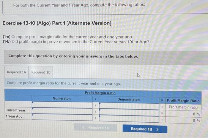 For both the Current Year and 1 Year Ago, compute the following ratios:
Exercise 13-10 (Algo) Part 1 [Alternate Version]
(1-0) Compute profit margin ratio for the current year and one year ago.
(1-b) Did profit margin improve or worsen in the Current Year versus 1 Year Ago?
Complete this question by entering your answers in the tabs below.
Required 1A Required 18
Compute profit margin ratio for the current year and one year ago.
Profit Margin Ratio
Current Year:
1 Year Ago:
Numerator:
1
1
< Required 1A
4
Denominator:
Required 1B >
H
Profit Margin Ratio
Profit margin ratio
0%
0%