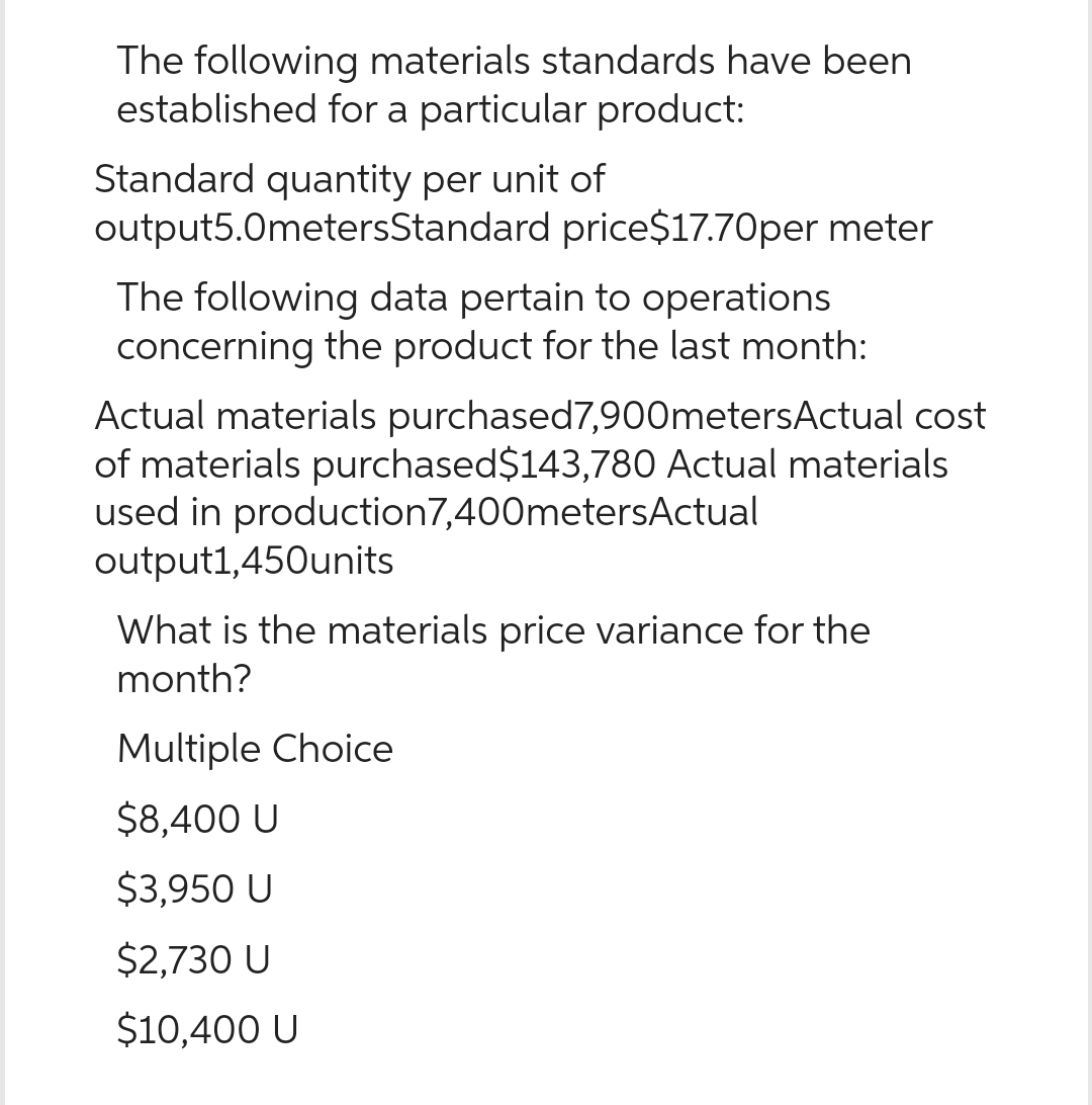 The following materials standards have been
established for a particular product:
Standard quantity per unit of
output5.0metersStandard price$17.70per meter
The following data pertain to operations
concerning the product for the last month:
Actual materials purchased 7,900metersActual cost
of materials purchased $143,780 Actual materials
used in production 7,400metersActual
output1,450units
What is the materials price variance for the
month?
Multiple Choice
$8,400 U
$3,950 U
$2,730 U
$10,400 U