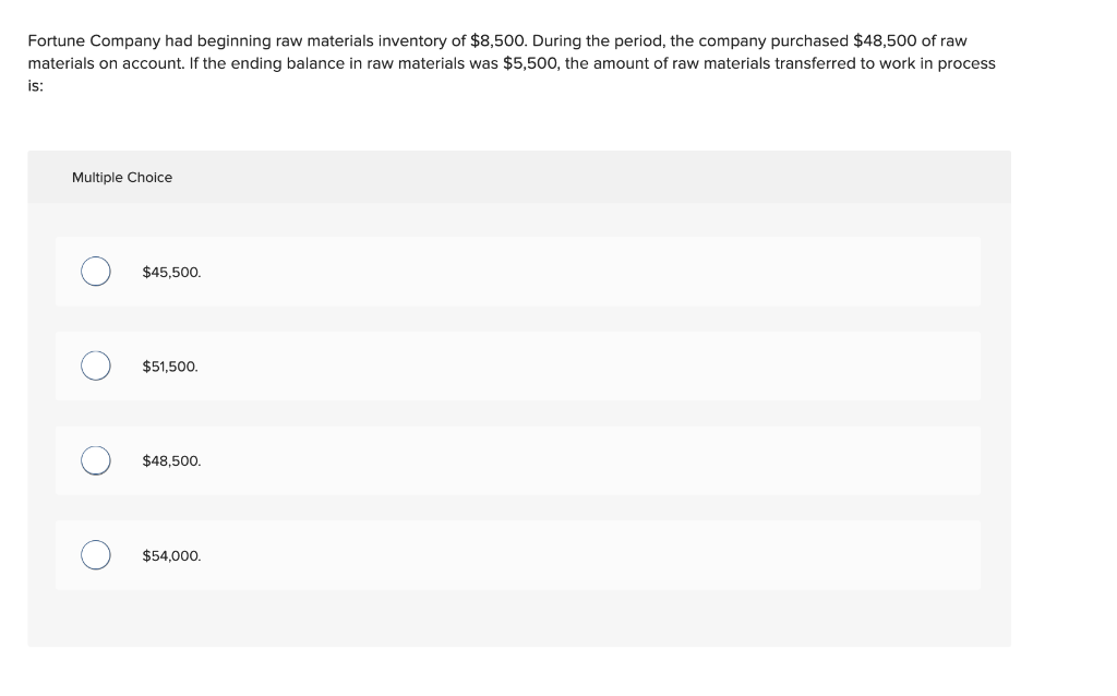 Fortune Company had beginning raw materials inventory of $8,500. During the period, the company purchased $48,500 of raw
materials on account. If the ending balance in raw materials was $5,500, the amount of raw materials transferred to work in process
is:
Multiple Choice
O
O
$45,500.
$51,500.
$48,500.
$54,000.