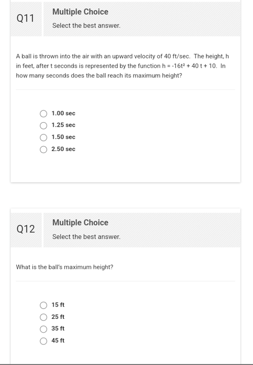 Q11
Multiple Choice
Select the best answer.
A ball is thrown into the air with an upward velocity of 40 ft/sec. The height, h
in feet, after t seconds is represented by the function h = -16t² + 40 t + 10. In
how many seconds does the ball reach its maximum height?
Q12
1.00 sec
1.25 sec
1.50 sec
2.50 sec
Multiple Choice
Select the best answer.
What is the ball's maximum height?
15 ft
25 ft
35 ft
45 ft