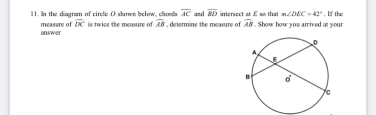 11. In the diagram of circle O shown below, chords AC and BD intersect at E so that mZDEC = 42° . If the
measure of DC is twice the measure of AB , determine the measure of AB . Show how you arrived at your
answer
