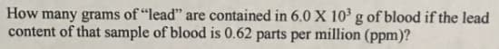 How many grams of "lead" are contained in 6.0 X 10 g of blood if the lead
content of that sample of blood is 0.62 parts per million (ppm)?
