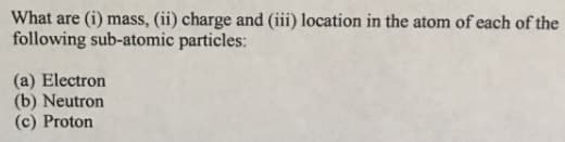 What are (i) mass, (ii) charge and (iii) location in the atom of each of the
following sub-atomic particles:
(a) Electron
(b) Neutron
(c) Proton
