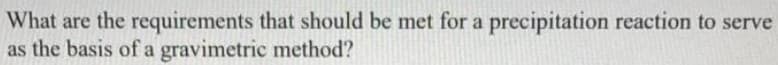 What are the requirements that should be met for a precipitation reaction to serve
as the basis of a gravimetric method?
