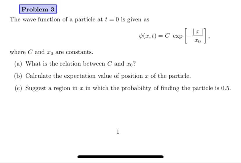 Problem 3
The wave function of a particle at t = 0 is given as
v(z, t) = C exp-
where C and xo are constants.
(a) What is the relation between C and xo?
(b) Calculate the expectation value of position x of the particle.
(c) Suggest a region in x in which the probability of finding the particle is 0.5.
1
