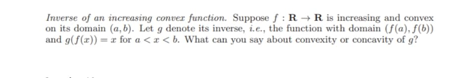 Inverse of an increasing conver function. Suppose f : R → R is increasing and convex
on its domain (a, b). Let g denote its inverse, i.e., the function with domain (f(a), f(b))
and g(f(x)) = x for a < x < b. What can you say about convexity or concavity of g?
