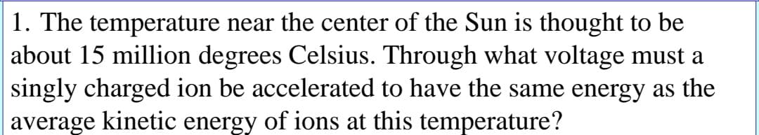 1. The temperature near the center of the Sun is thought to be
about 15 million degrees Celsius. Through what voltage must a
singly charged ion be accelerated to have the same energy as the
average kinetic
energy
of ions at this temperature?
