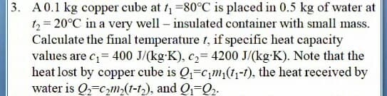 3. A0.1 kg copper cube at f, =80°C is placed in 0.5 kg of water at
t2 = 20°C in a very well – insulated container with small mass.
Calculate the final temperature 1, if specific heat capacity
values are c= 400 J/(kg-K), c,= 4200 J/(kg-K). Note that the
heat lost by copper cube is Q-cm;(1,-t), the heat received by
water is Q,=cm,(t-t), and Q1-Q2-
