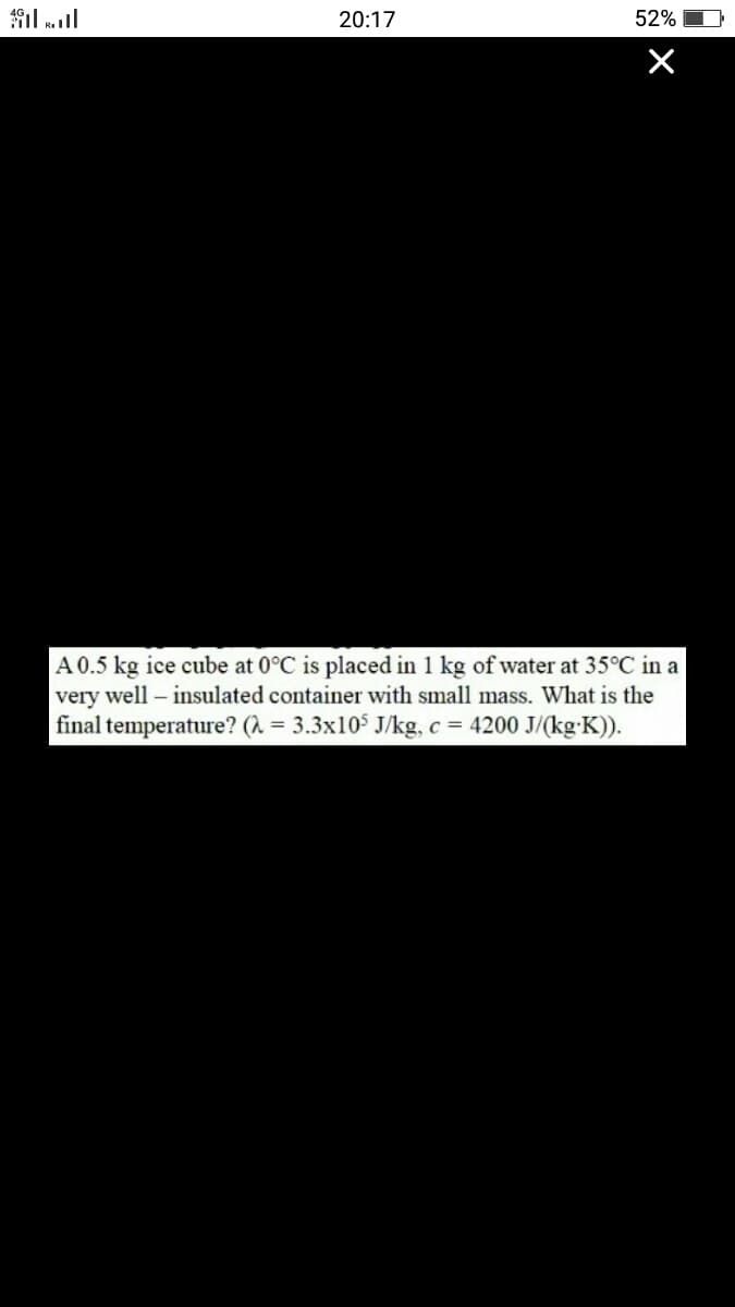 il ll
20:17
52%
A 0.5 kg ice cube at 0°C is placed in 1 kg of water at 35°C in a
very well – insulated container with small mass. What is the
final temperature? (A = 3.3x10$ J/kg, c = 4200 J/(kg-K)).
