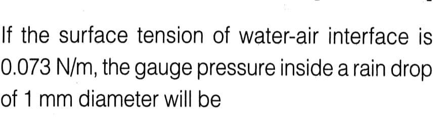 If the surface tension of water-air interface is
0.073 N/m, the gauge pressure inside a rain drop
of 1 mm diameter will be
