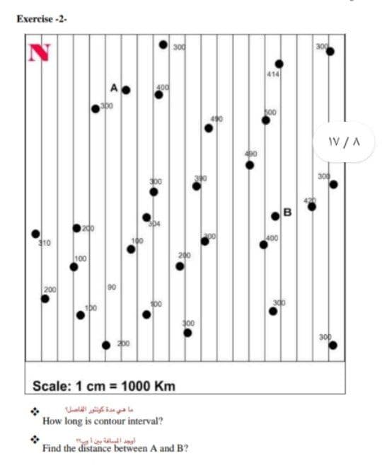 Exercise -2-
300
300
400
sbo
IV /A
300
400
10
100
200
200
d00
300
Scale: 1 cm = 1000 Km
ما دي مدة كونتور الفاصل
How long is contour interval?
Find the distance between A and B?
