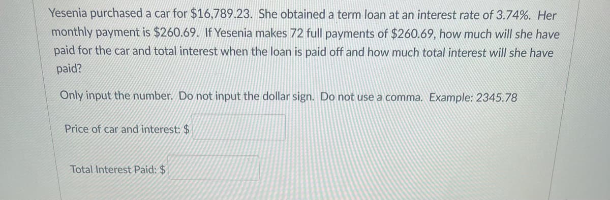 Yesenia purchased a car for $16,789.23. She obtained a term loan at an interest rate of 3.74%. Her
monthly payment is $260.69. If Yesenia makes 72 full payments of $260.69, how much will she have
paid for the car and total interest when the loan is paid off and how much total interest will she have
paid?
Only input the number. Do not input the dollar sign. Do not use a comma. Example: 2345.78
Price of car and interest: $
Total Interest Paid: $
