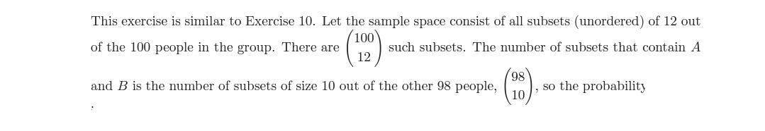 This exercise is similar to Exercise 10. Let the sample space consist of all subsets (unordered) of 12 out
100
of the 100 people in the group. There are
such subsets. The number of subsets that contain A
12
and B is the number of subsets of size 10 out of the other 98 people,
86,
so the probability
10
