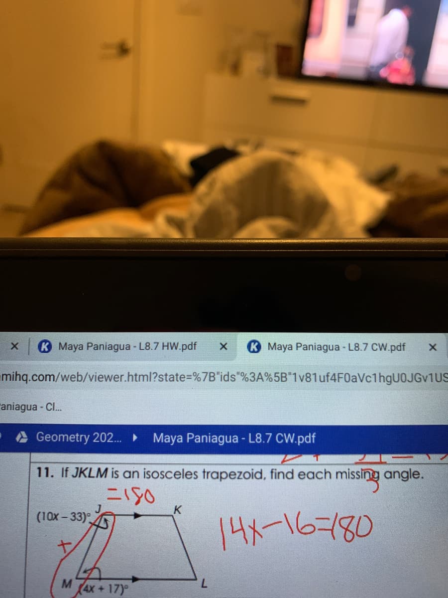 KMaya Paniagua - L8.7 HW.pdf
K Maya Paniagua - L8.7 CW.pdf
mihq.com/web/viewer.html?state=%7B"ids"%3A%5B"1v81uf4F0aVc1hgUOJGv1US
aniagua - Cl...
Geometry 202..
Maya Paniagua - L8.7 CW.pdf
11. If JKLM is an isosceles trapezoid, find each missing angle.
二SO
K
(10x - 33)°
14メ-16-180
4X+17)
