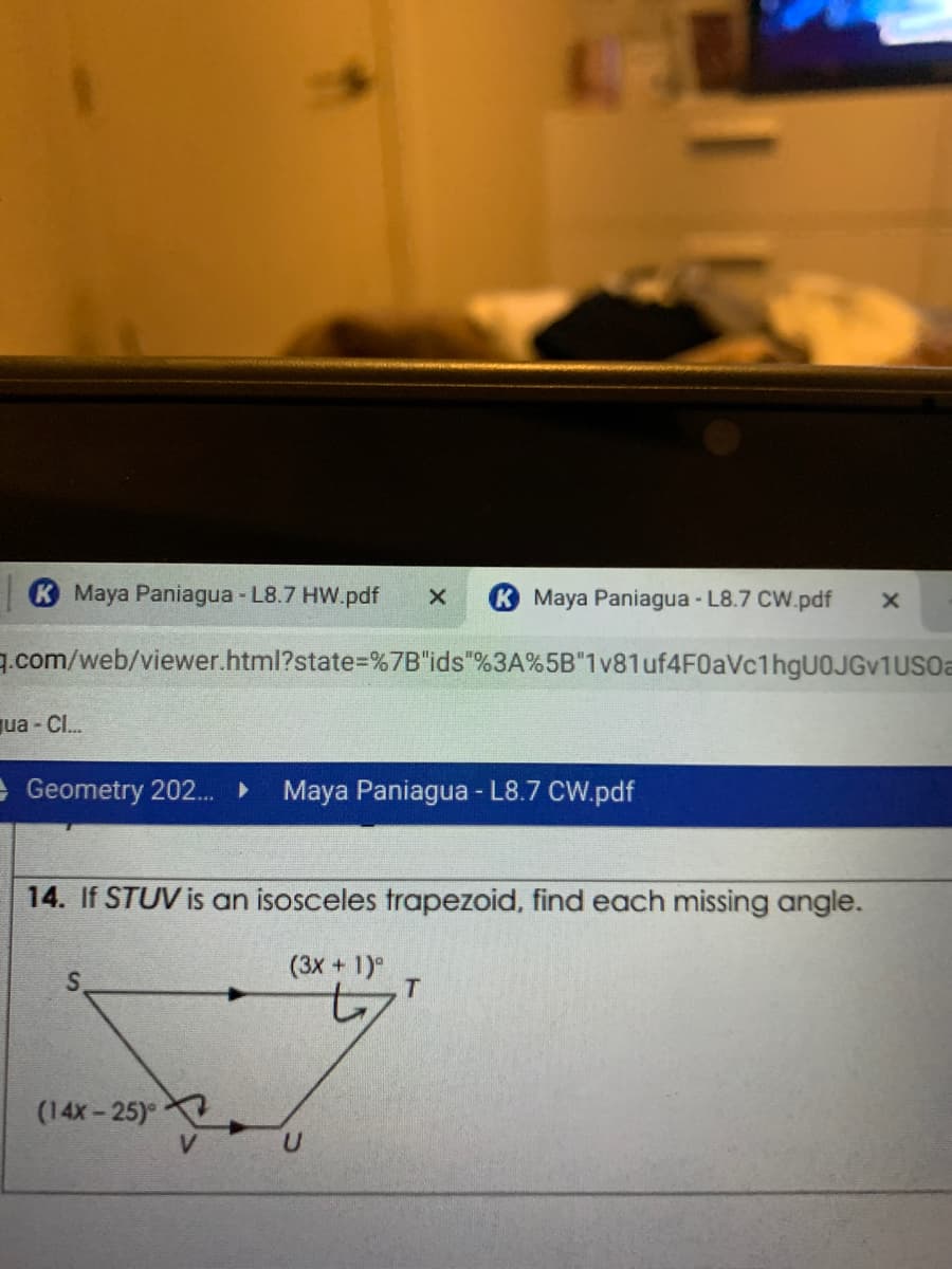 Maya Paniagua - L8.7 HW.pdf
Maya Paniagua - L8.7 CW.pdf
7.com/web/viewer.html?state%=%7B"ids"%3A%5B"1v81 uf4F0aVc1hgU0JGv1USOa
qua - CI.
E Geometry 202.
Maya Paniagua - L8.7 CW.pdf
14. If STUV is an isosceles trapezoid, find each missing angle.
(3X +1)
T
(14x-25)
