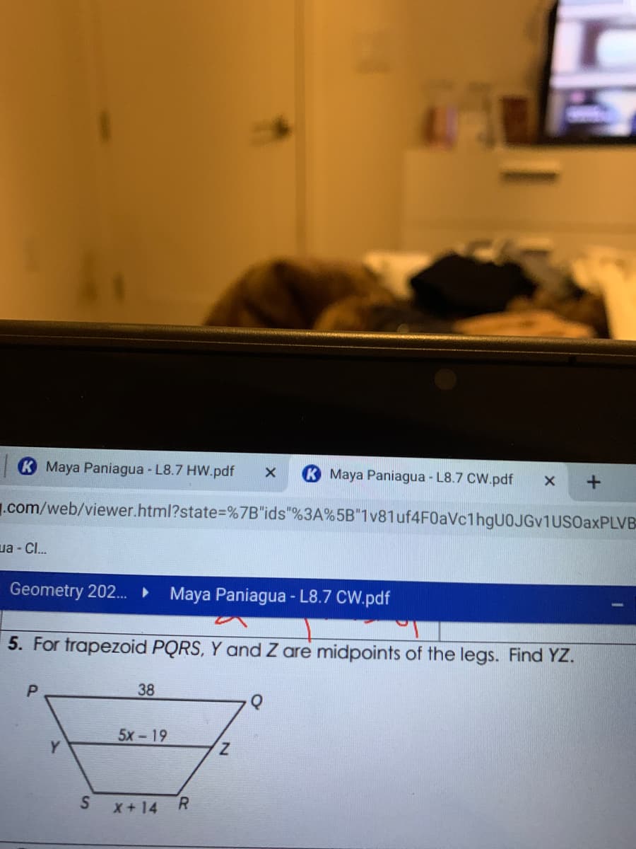 K Maya Paniagua - L8.7 HW.pdf
Maya Paniagua - L8.7 CW.pdf
.com/web/viewer.html?state%=%7B"ids"%3A%5B"1v81uf4F0aVc1hgU0JGv1USOaxPLVB
ua - CI.
Geometry 202.
Maya Paniagua - L8.7 CW.pdf
5. For trapezoid PQRS, Y and Z are midpoints of the legs. Find YZ.
38
5х -19
Z.
R.
X+14
