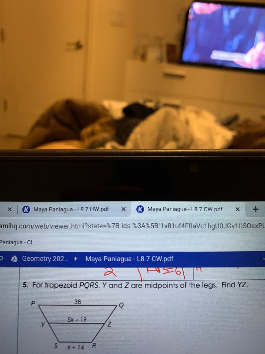Maya Paniagua - L8.7 HW.pdf
Maya Paniagua - L8.7 CW.pdf
amihq.com/web/viewer.html?state=%7B"ids"%3A%5B"1v81uf4F0aVc1hgU0JGv1UsOaxPL
Paniagua - Cl..
Geometry 202..
Maya Paniagua - L8.7 CW.pdf
5. For trapezoid PQRS, Y and Z are midpoints of the legs. Find YZ.
38
5x - 19
Y.
Z.
x+14
