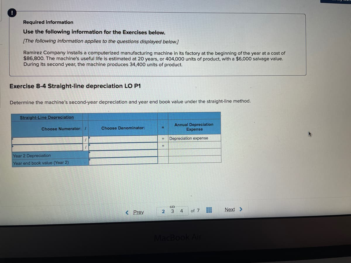 Required information
Use the following information for the Exercises below.
[The following information applies to the questions displayed below.]
Ramirez Company installs a computerized manufacturing machine in its factory at the beginning of the year at a cost of
$86,800. The machine's useful life is estimated at 20 years, or 404,000 units of product, with a $6,000 salvage value.
During its second year, the machine produces 34,400 units of product.
Exercise 8-4 Straight-line depreciation LO P1
Determine the machine's second-year depreciation and year end book value under the straight-line method.
Straight-Line Depreciation
Annual Depreciation
Expense
Choose Numerator: /
Choose Denominator:
Depreciation expense
Year 2 Depreciation
Year end book value (Year 2)
< Prev
4
of 7
Next >
2 3
MacBook Air
