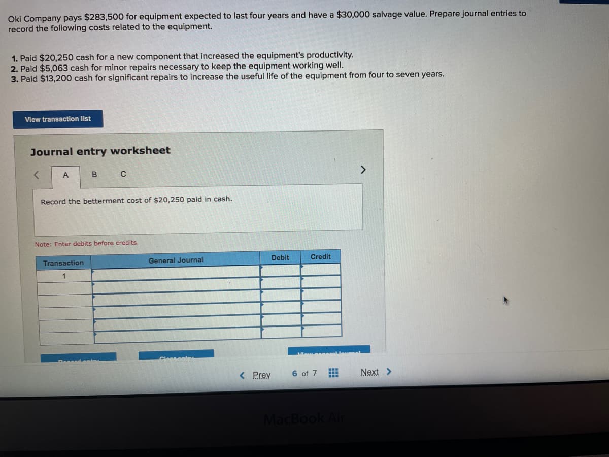 Oki Company pays $283,500 for equipment expected to last four years and have a $30,000 salvage value. Prepare journal entries to
record the following costs related to the equipment.
1. Paid $20,250 cash for a new component that increased the equipment's productivity.
2. Paid $5,063 cash for minor repairs necessary to keep the equipment working well.
3. Paid $13,200 cash for significant repairs to increase the useful life of the equipment from four to seven years.
View transaction list
Journal entry worksheet
>
Record the betterment cost of $20,250 paid in cash.
Note: Enter debits before credits.
Debit
Credit
Transaction
General Journal
1
< Prev
6 of 7
Next >
MacBook Air
