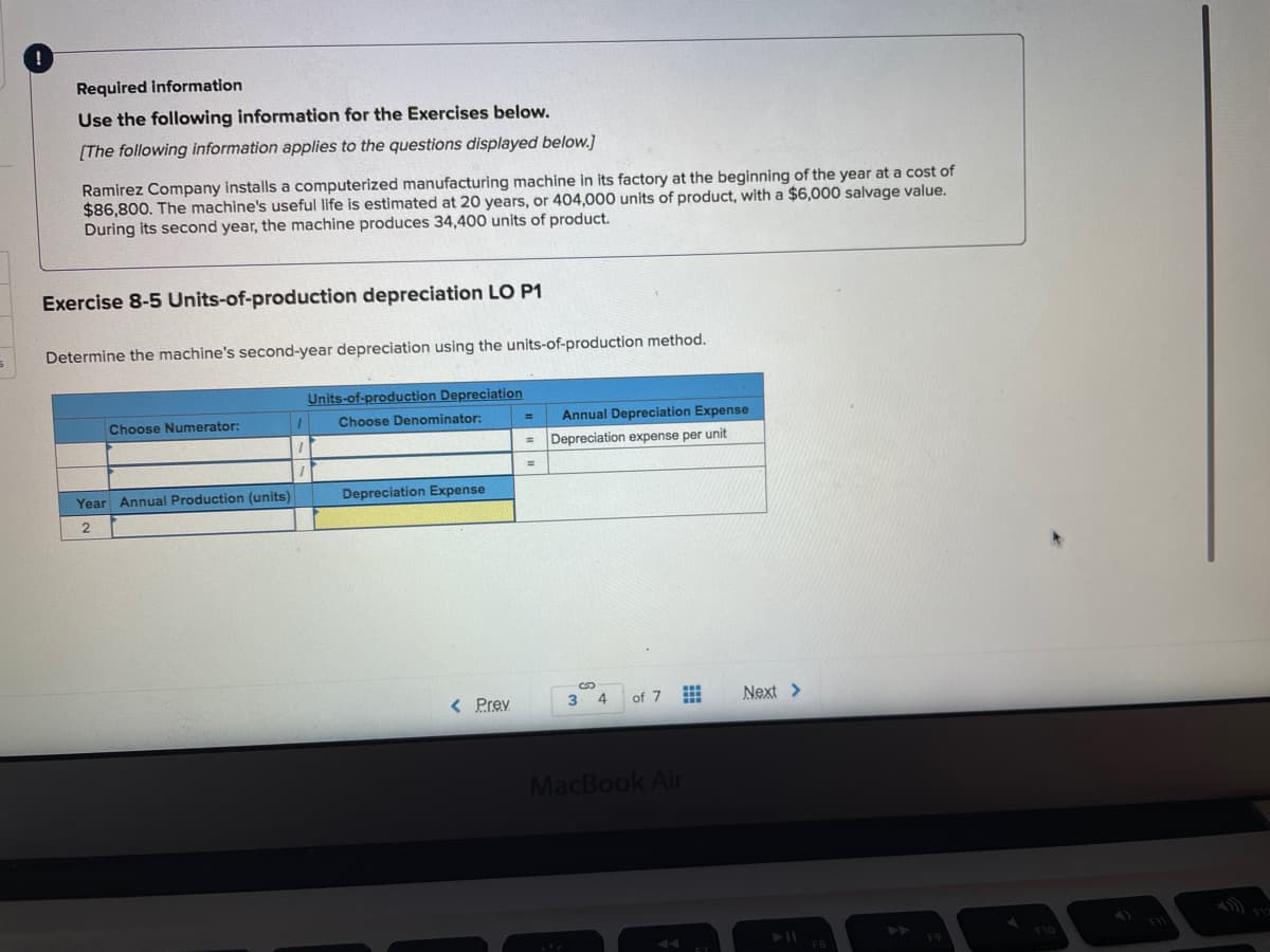 Required information
Use the following information for the Exercises below.
[The following information applies to the questions displayed below.]
Ramirez Company installs a computerized manufacturing machine in its factory at the beginning of the year at a cost of
$86,800. The machine's useful life is estimated at 20 years, or 404,000 units of product, with a $6,000 salvage value.
During its second year, the machine produces 34,400 units of product.
Exercise 8-5 Units-of-production depreciation LO P1
Determine the machine's second-year depreciation using the units-of-production method.
Units-of-production Depreciation
Choose Numerator:
Choose Denominator:
Annual Depreciation Expense
Depreciation expense per unit
%3D
Year Annual Production (units)
Depreciation Expense
< Prev
4
of 7
Next >
MacBook Air
A
