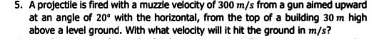 5. A projectile is fired with a muzzle velocity of 300 m/s from a gun aimed upward
at an angle of 20° with the horizontal, from the top of a building 30 m high
above a level ground. With what velocity will it hit the ground in m/s?
