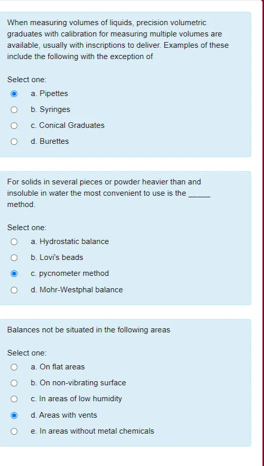 When measuring volumes of liquids, precision volumetric
graduates with calibration for measuring multiple volumes are
available, usually with inscriptions to deliver. Examples of these
include the following with the exception of
Select one:
a. Pipettes
b. Syringes
c. Conical Graduates
d. Burettes
For solids in several pieces or powder heavier than and
insoluble in water the most convenient to use is the
method.
Select one:
a. Hydrostatic balance
b. Lovi's beads
c. pycnometer method
d. Mohr-Westphal balance
Balances not be situated in the following areas
Select one:
a. On flat areas
b. On non-vibrating surface
c. In areas of low humidity
d. Areas with vents
e. In areas without metal chemicals
