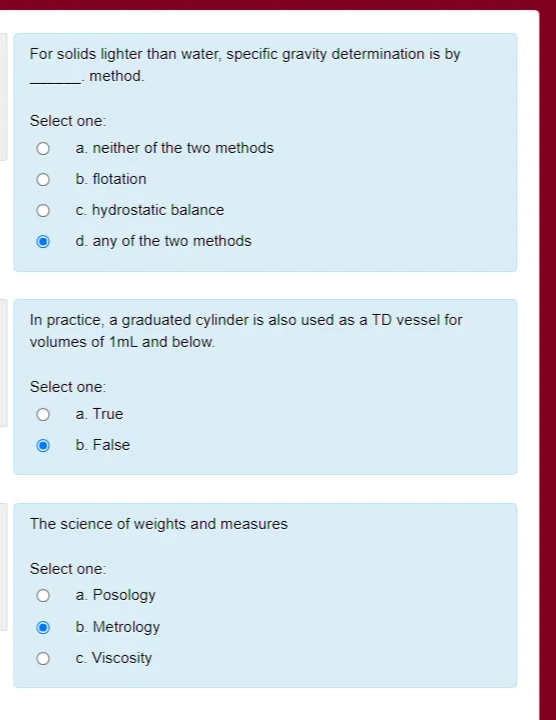 For solids lighter than water, specific gravity determination is by
method.
Select one:
a. neither of the two methods
b. flotation
c. hydrostatic balance
d. any of the two methods
In practice, a graduated cylinder is also used as a TD vessel for
volumes of 1ml and below.
Select one:
a. True
b. False
The science of weights and measures
Select one:
a. Posology
b. Metrology
c. Viscosity
