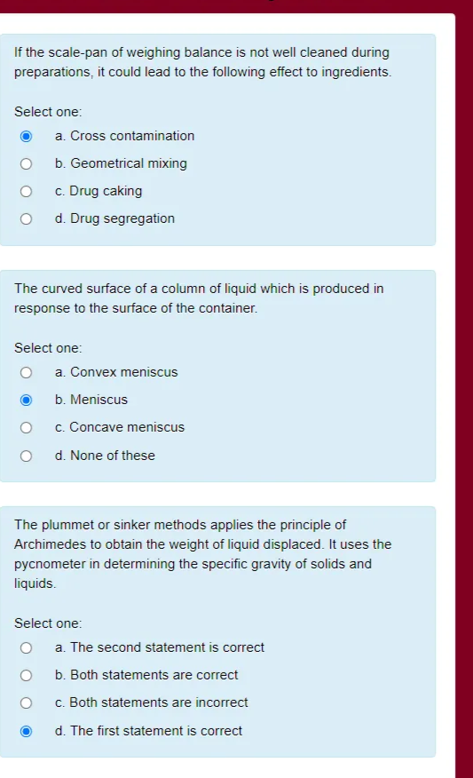 If the scale-pan of weighing balance is not well cleaned during
preparations, it could lead to the following effect to ingredients.
Select one:
a. Cross contamination
b. Geometrical mixing
c. Drug caking
d. Drug segregation
The curved surface of a column of liquid which is produced in
response to the surface of the container.
Select one:
a. Convex meniscus
b. Meniscus
c. Concave meniscus
d. None of these
The plummet or sinker methods applies the principle of
Archimedes to obtain the weight of liquid displaced. It uses the
pycnometer in determining the specific gravity of solids and
liquids.
Select one:
a. The second statement is correct
b. Both statements are correct
c. Both statements are incorrect
d. The first statement is correct
