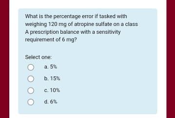 What is the percentage error if tasked with
weighing 120 mg of atropine sulfate on a class
A prescription balance with a sensitivity
requirement of 6 mg?
Select one:
a. 5%
b. 15%
c. 10%
d. 6%
