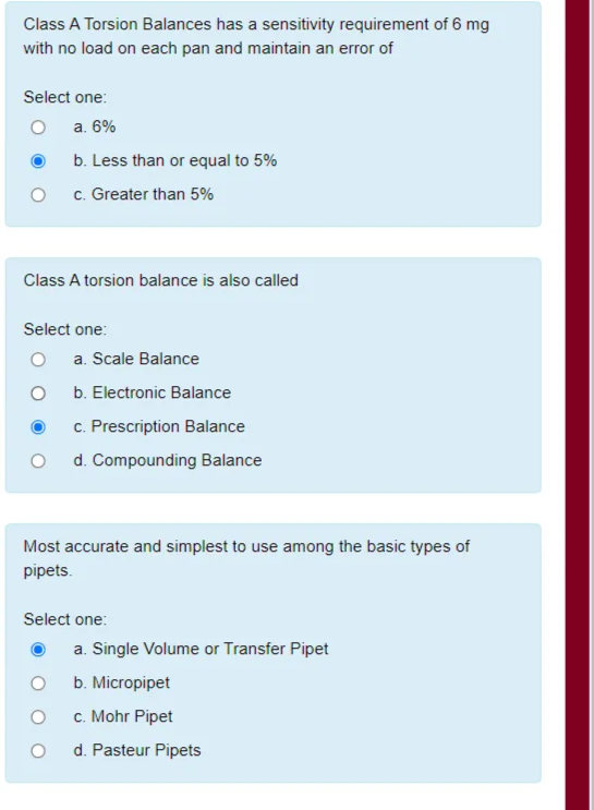 Class A Torsion Balances has a sensitivity requirement of 6 mg
with no load on each pan and maintain an error of
Select one:
a. 6%
b. Less than or equal to 5%
c. Greater than 5%
Class A torsion balance is also called
Select one:
a. Scale Balance
b. Electronic Balance
c. Prescription Balance
d. Compounding Balance
Most accurate and simplest to use among the basic types of
pipets.
Select one:
a. Single Volume or Transfer Pipet
b. Micropipet
c. Mohr Pipet
d. Pasteur Pipets
