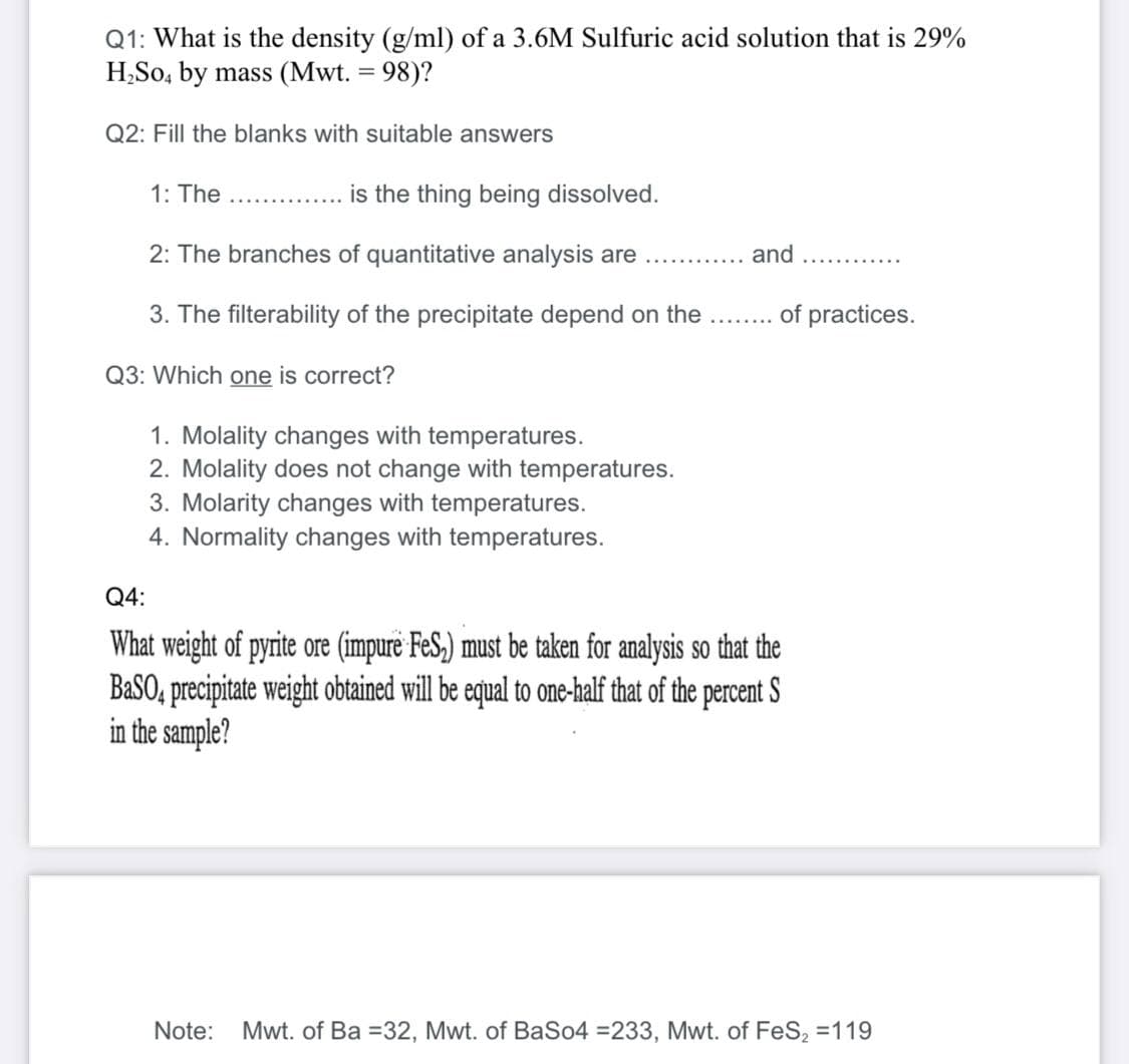 Q1: What is the density (g/ml) of a 3.6M Sulfuric acid solution that is 29%
H,So, by mass (Mwt. = 98)?
Q2: Fill the blanks with suitable answers
1: The
is the thing being dissolved.
.........
2: The branches of quantitative analysis are
and
3. The filterability of the precipitate depend on the
of practices.
Q3: Which one is correct?
1. Molality changes with temperatures.
2. Molality does not change with temperatures.
3. Molarity changes with temperatures.
4. Normality changes with temperatures.
Q4:
What weight of pyrite ore (impure FeS,) must be taken for analysis so that the
BaSO, precipitate weight obtained will be equal to one-half that of the percent S
in the sample?
Note:
Mwt. of Ba =32, Mwt. of BaSo4 =233, Mwt. of FeS, =119
