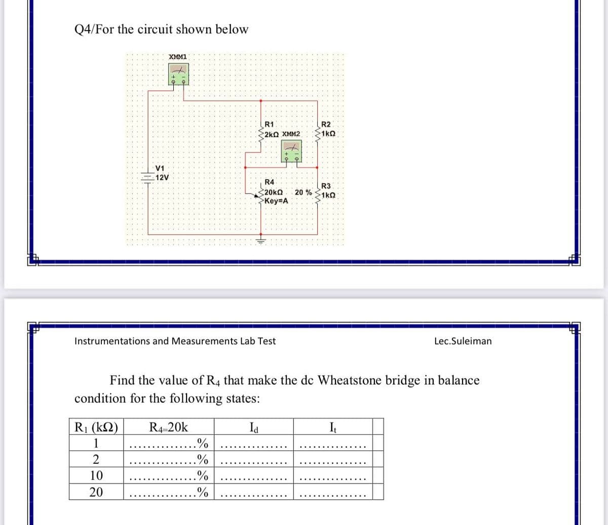 Q4/For the circuit shown below
XMM1
R2
1kQ
R1
2kQ XMM2
V1
12V
R4
R3
20 % S1kO
Key A
Instrumentations and Measurements Lab Test
Lec.Suleiman
Find the value of R4 that make the de Wheatstone bridge in balance
condition for the following states:
R1 (k2)
R4-20k
.%
Id
It
1
2
0/
10
%
20
