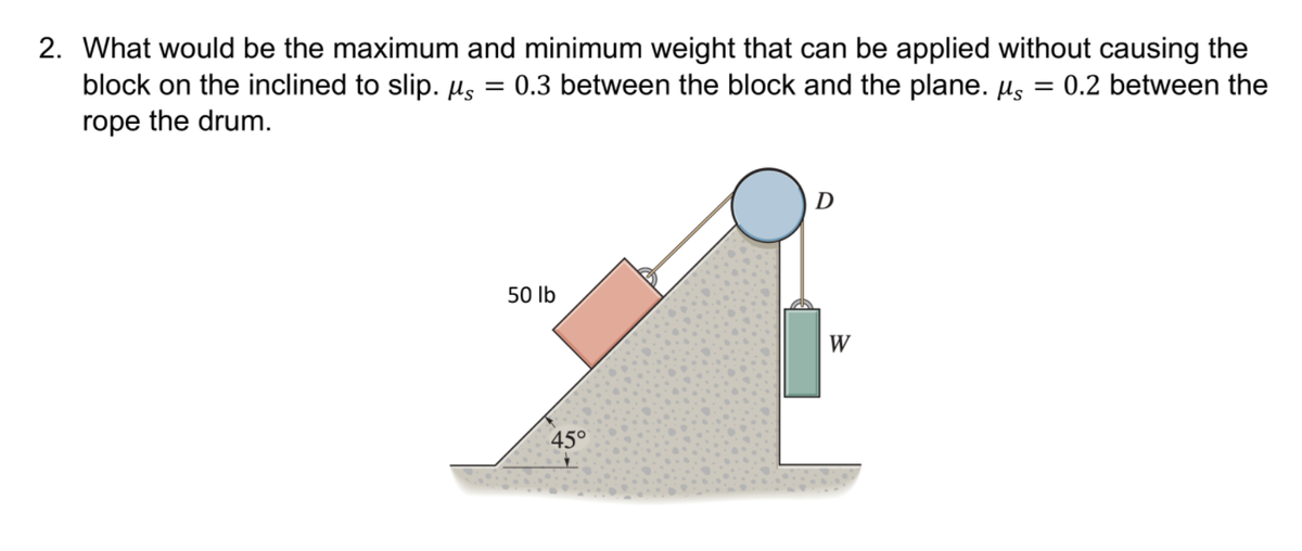 2. What would be the maximum and minimum weight that can be applied without causing the
block on the inclined to slip. Hs = 0.3 between the block and the plane. µs = 0.2 between the
rope the drum.
50 lb
W
45°
