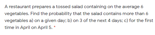 A restaurant prepares a tossed salad containing on the average 6
vegetables. Find the probability that the salad contains more than 6
vegetables a) on a given day; b) on 3 of the next 4 days; c) for the first
time in April on April 5. *
