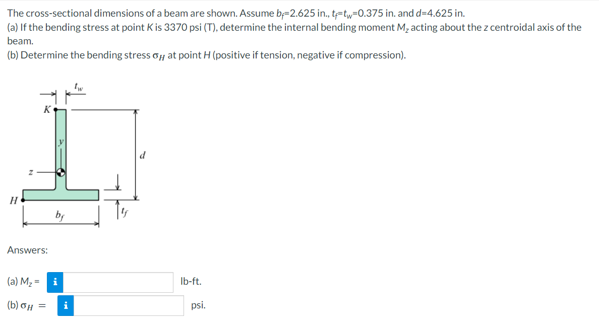 The
cross-sectional dimensions of a beam are shown. Assume b=2.625 in., t-tw=0.375 in. and d=4.625 in.
(a) If the bending stress at point K is 3370 psi (T), determine the internal bending moment M₂ acting about the z centroidal axis of the
beam.
(b) Determine the bending stress o at point H (positive if tension, negative if compression).
K
lb-ft.
H
Answers:
(a) M₂ =
(b) 6Η
=
i
i
psi.