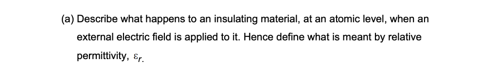 (a) Describe what happens to an insulating material, at an atomic level, when an
external electric field is applied to it. Hence define what is meant by relative
permittivity, &r.