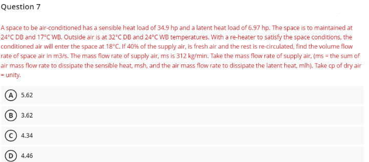 Question 7
A space to be air-conditioned has a sensible heat load of 34.9 hp and a latent heat load of 6.97 hp. The space is to maintained at
24°C DB and 17°C WB. Outside air is at 32°C DB and 24°C WB temperatures. With a re-heater to satisfy the space conditions, the
conditioned air will enter the space at 18°C. If 40% of the supply air, is fresh air and the rest is re-circulated, find the volume flow
rate of space air in m3/s. The mass flow rate of supply air, ms is 312 kg/min. Take the mass flow rate of supply air, (ms = the sum of
air mass flow rate to dissipate the sensible heat, msh, and the air mass flow rate to dissipate the latent heat, mlh). Take cp of dry air
= unity.
(A) 5.62
(B) 3.62
(C) 4.34
(D) 4.46