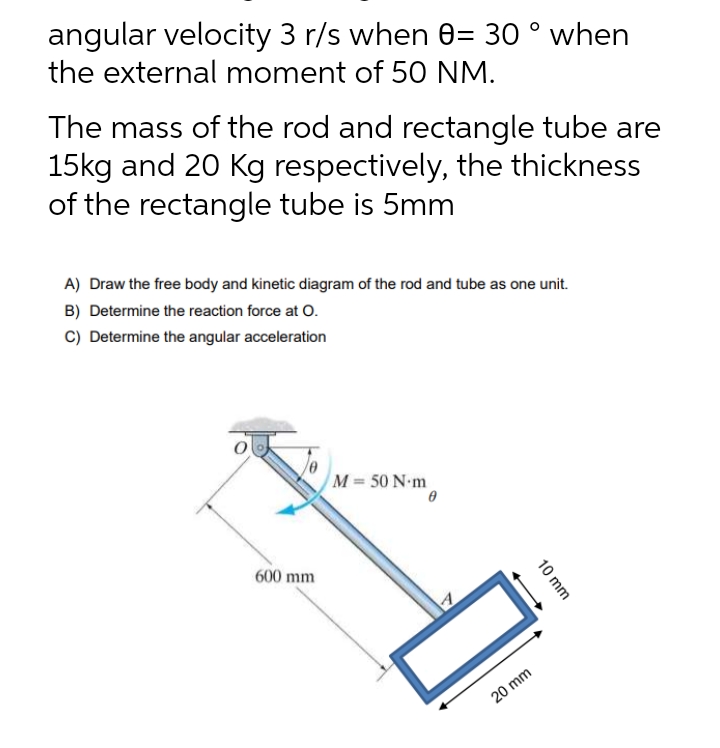 angular velocity 3 r/s when 0= 30 ° when
the external moment of 50 NM.
The mass of the rod and rectangle tube are
15kg and 20 Kg respectively, the thickness
of the rectangle tube is 5mm
A) Draw the free body and kinetic diagram of the rod and tube as one unit.
B) Determine the reaction force at O.
C) Determine the angular acceleration
M = 50 N·m
600 mm
0
10 mm
20 mm