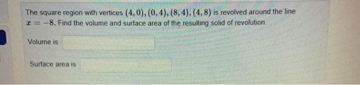 The square region with vertices (4,0), (0, 4), (8, 4), (4, 8) is revolved around the line
I = -8. Find the volume and surface area of the resulting solid of revolution.
Volume is
Surface area is
