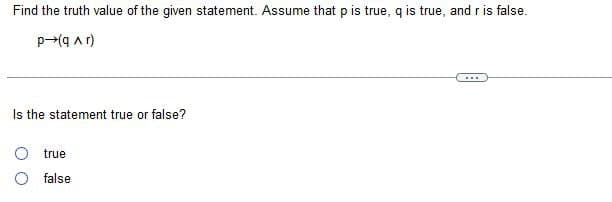 Find the truth value of the given statement. Assume that p is true, q is true, and r is false.
p-(q ar)
Is the statement true or false?
true
false
