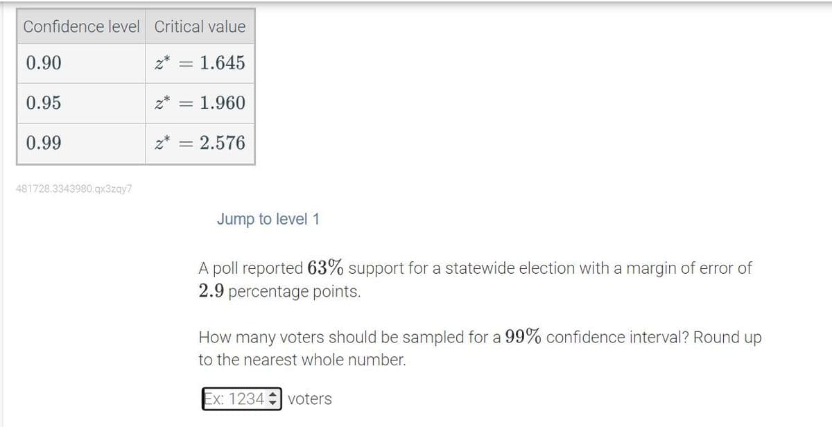 Confidence level Critical value
z* = 1.645
0.90
0.95
0.99
481728.3343980.qx3zqy7
z* = 1.960
= 2.576
Jump to level 1
A poll reported 63% support for a statewide election with a margin of error of
2.9 percentage points.
How many voters should be sampled for a 99% confidence interval? Round up
to the nearest whole number.
Ex: 1234 voters